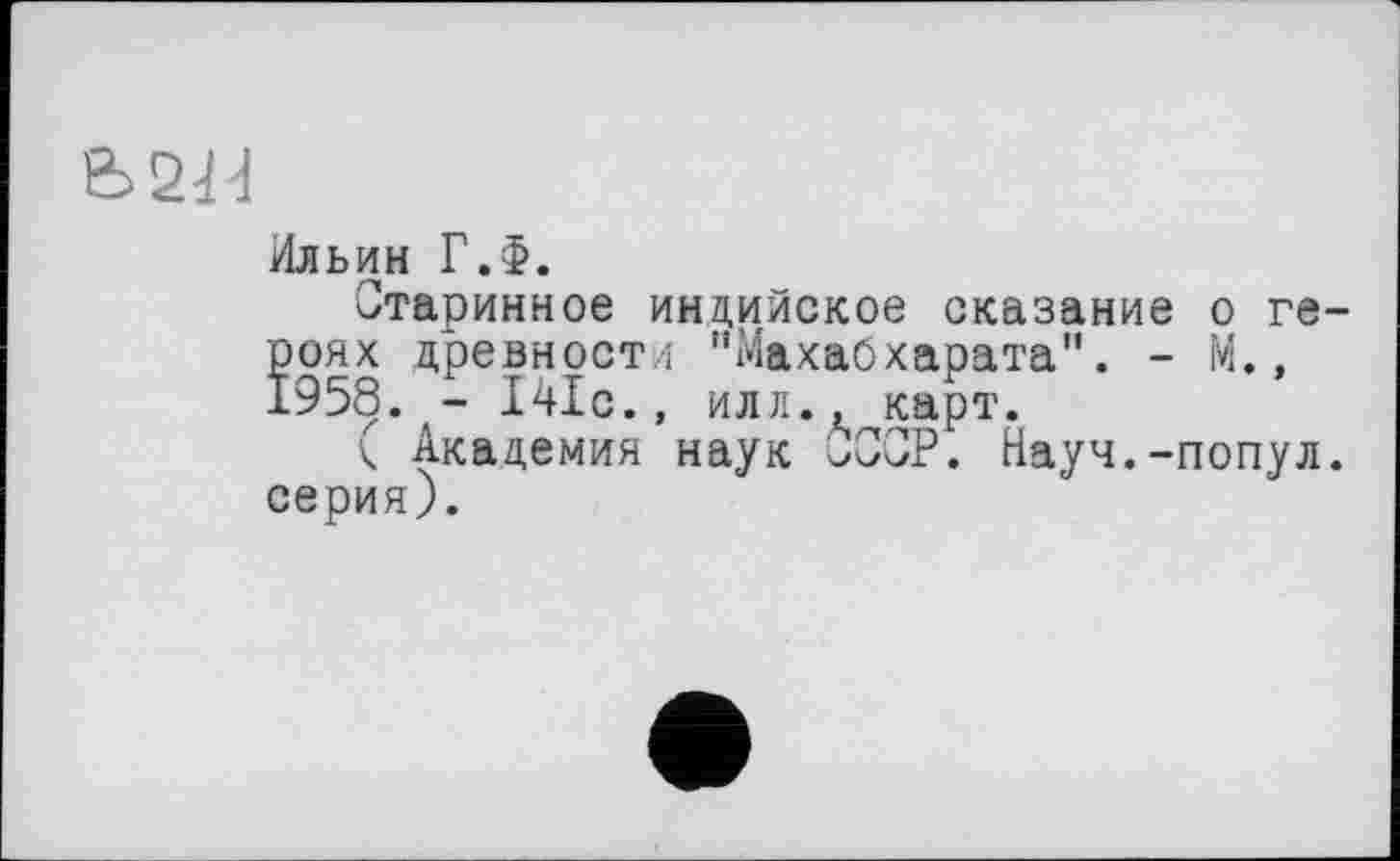 ﻿&>2tH
Ильин Г.Ф.
Старинное индийское сказание о героях древности "Махабхарата". - М., 1958. - 141с., илл., карт.
к Академия наук Р. Науч.-попул. серия).